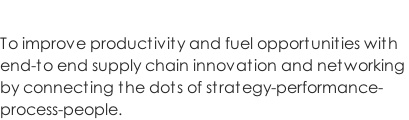 To improve productivity and fuel opportunities with  end-to end supply chain innovation and networking  by connecting the dots of strategy-performance- process-people.